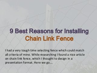 9 Best Reasons for Installing
Chain Link Fence
I had a very tough time selecting fence which could match
all criteria of mine. While researching I found a nice article
on chain link fence, which I thought to design in a
presentation format. Here we go….

 