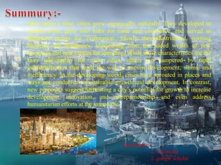 Once upon a time, cities grew organically, naturally. They developed in
coastal areas, grew into hubs for trade and commerce, and served as
departure points for exploration. Slowly theyindustrialized, inviting
factories and businesses, blossoming from the added wealth of new
resources and new venues for spending. While those characteristics are the
fairy tale reality for some cities, others are hampered by rapid
industrialization that leads the way to uneven development, slums, and
inefficiency. In the developing world, cities have sprouted in places and
ways not conducive tosustainable growth and development. In contrast,
new proposals suggest harnessing a city’s potential for growth to increase
development, innovation, and entrepreneurship—and even address
humanitarian efforts at the same time
Reference:-
1. wikipedia
2. google scholar
 