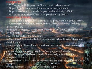 FAST FACTS
37.7 crores or 31.16 percent of India lives in urban centres.i
30 people leave rural areas for urban areas every minute.ii
70 percent of new jobs would be generated in cities by 2030.iii
49.7 crores to be added to the urban population by 2050.iv
SOME CHALLENGES
Urbanization is seen as being anti-rural by a section of the policy makers.
According to a McKinsey report, India’s Urban Awakening: Building
Inclusive Cities,
Sustaining Economic Growth, India requires USD 1,20,000 crores in capital
investment to
meet the demands of the new cities.
More than 50 percent of India’s population is below 25 years of age and
about 18 crore
young people will enter India’s workforce over the next two decades. India
needs dynamic
cities to cater to the young population’s employment demands.vi
The Planning Commission has also acknowledged that the rapid
urbanization poses a
managerial and policy challenge. The demand for basic necessities like water,
transport,
sewage treatment will greatly outmatch the supply.
 