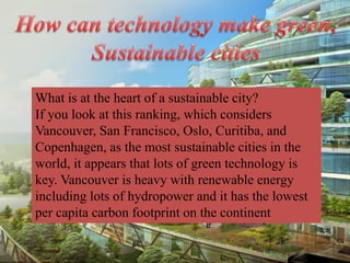 What is at the heart of a sustainable city?
If you look at this ranking, which considers
Vancouver, San Francisco, Oslo, Curitiba, and
Copenhagen, as the most sustainable cities in the
world, it appears that lots of green technology is
key. Vancouver is heavy with renewable energy
including lots of hydropower and it has the lowest
per capita carbon footprint on the continent
 