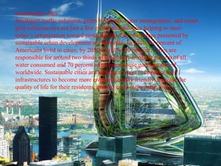Sustainable cities
Intelligent traffic solutions, green buildings, water management, and smart
grid infrastructure are just a few of the technologies helping to steer
today’s urbanization toward sustainability.The challenges presented by
sustainable urban development are immense. In 2010, 82 percent of
Americans lived in cities; by 2050 it will be 90 percent. Cities are
responsible for around two thirds of the energy used, 60 percent of all
water consumed and 70 percent of all greenhouse gases produced
worldwide. Sustainable cities are looking at ways to improve their
infrastructures to become more environmentally friendly, increase the
quality of life for their residents, and cut costs at the same time.
 