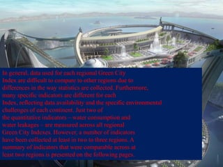 In general, data used for each regional Green City
Index are difficult to compare to other regions due to
differences in the way statistics are collected. Furthermore,
many specific indicators are different for each
Index, reflecting data availability and the specific environmental
challenges of each continent. Just two of
the quantitative indicators – water consumption and
water leakages – are measured across all regional
Green City Indexes. However, a number of indicators
have been collected at least in two to three regions. A
summary of indicators that were comparable across at
least two regions is presented on the following pages.
 