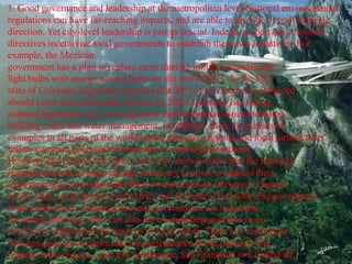 1. Good governance and leadership at the metropolitan level National environmental
regulations can have far-reaching impacts, and are able to provide overall strategic
direction. Yet city-level leadership is just as crucial. Indeed, at their best, national
directives incentivise local governments to establish their own initiatives. For
example, the Mexican
government has a plan to replace more than 45 million incandescent
light bulbs with energy-saving bulbs by the end of 2012. In the US
state of Colorado, legislation requires that 30% of all electricity produced
should come from renewable sources by 2020. Germany has strong
national legislation too, covering many environmental issues including
building codes and water management. In addition, there are numerous
examples in all parts of the world where national, regional and local jurisdictions
follow common goals and set mutually re-enforcing standards.
However, the Green City Index series also demonstrates that the national
legislation needs to leave enough autonomy to cities to address their
most pressing issues and make their own investment decisions. Experts
across Asia, Latin America and Africa call for better leadership and governance
at the urban level. Although national governments are important
for setting direction, they can also have competing priorities or do
not always understand the nuances of local needs. There is a correlation
between good governance and top performance in the Indexes. The
leaders in the regions, such as Copenhagen, San Francisco or Curitiba all
 