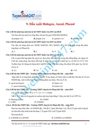Tài liệu ôn thi 10, 11, 12 và kỳ thi THPT Quốc gia: diendan.onthi360.com 1
9. Dẫn xuất Halogen, Ancol, Phenol
Câu 1.Đề thi minh họa môn hóa kì thi THPT Quốc Gia 2015 của BGD
Tên thay thế của ancol có công thức cấu tạo thu gọn CH3CH2CH2OH là
A. propan-1-ol. B. propan-2-ol. C. pentan-1-ol. D. pentan-2-ol.
Câu 2.Đề thi minh họa môn hóa kì thi THPT Quốc Gia 2015 của BGD
Cho dãy các dung dịch sau: NaOH, NaHCO3, HCl, NaNO3, Br2. Số dung dịch trong dãy phản
ứng được với Phenol là
A. 2. B. 3. C. 4. D. 1.
Câu 3.Đề thi minh họa môn hóa kì thi THPT Quốc Gia 2015 của BGD
Cho m gam hỗn hợp gồm hai ancol no, đơn chức, kế tiếp nhau trong dãy đồng đẳng, tác dụng với
CuO dư, nung nóng, thu được hỗn hợp X gồm khí và hơi có tỉ khối hơi so với H2 là 13,75. Cho
X phản ứng với lượng dư dung dịch AgNO3 trong NH3 đun nóng, thu được 64,8 gam Ag. Giá trị
của m là
A. 3,2. B. 7,8. C. 4,6. D. 11,0.
Câu 4.Đề thi thử THPT QG - Trường THPT chuyên Sư Phạm Hà Nội - năm 2015
Hợp chất X có công thức phân tử C4H10O. X tác dụng với Natri sinh ra chất khí; khi đun X với axit
H2SO4 đặc, sinh ra hỗn hợp 2 anken đồng phân của nhau. Tên của X là:
A: ancol tert-butylic B: butan-1-ol
C: ancol isobutylic D: butan-2-ol
Câu 5.Đề thi thử THPT QG - Trường THPT chuyên Sư Phạm Hà Nội - năm 2015
Cho sơ đồ sau C2H6O  X  Y  Z  T  CH4O
Với Y, Z, T đều có số nguyên tử cacbon nhỏ hơn hoặc bằng 2. Hãy cho biết X có CTPT là:
A: Phương án khác B: C2H4O
C: C2H4 D: C2H4O2
Câu 6. Đề thi thử THPT QG - Trường THPT chuyên Sư Phạm Hà Nội - năm 2015
Đun hai rượu đơn chức với H2SO4 đặc, 140 độ C, được hỗn hợp 3 ete. lấy 0,72 gam một trong ba
ete đem đốt cháy hoàn toàn thu được 1,76 gam CO2 và 0,72 gam H2O.
Hai rượu đó là:
A: C2H5OH và C3H7OH B: C2H5OH và C4H9OH
 