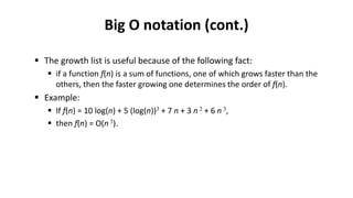 Big O notation (cont.)
 The growth list is useful because of the following fact:
 if a function f(n) is a sum of functions, one of which grows faster than the
others, then the faster growing one determines the order of f(n).
 Example:
 If f(n) = 10 log(n) + 5 (log(n))3 + 7 n + 3 n 2 + 6 n 3,
 then f(n) = O(n 3).
 