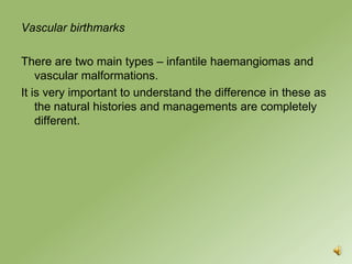 Vascular birthmarks

There are two main types – infantile haemangiomas and
    vascular malformations.
It is very important to understand the difference in these as
    the natural histories and managements are completely
    different.
 