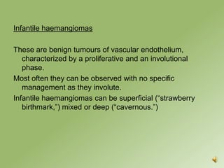 Infantile haemangiomas

These are benign tumours of vascular endothelium,
   characterized by a proliferative and an involutional
   phase.
Most often they can be observed with no specific
   management as they involute.
Infantile haemangiomas can be superficial (“strawberry
   birthmark,”) mixed or deep (“cavernous.”)
 