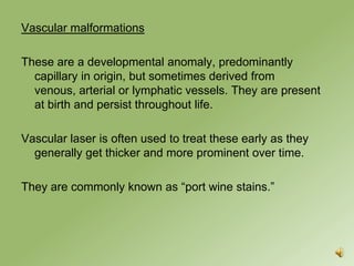 Vascular malformations

These are a developmental anomaly, predominantly
  capillary in origin, but sometimes derived from venous,
  arterial or lymphatic vessels. They are present at birth
  and persist throughout life.

Vascular laser is often used to treat these early as they
  generally get thicker and more prominent over time.

They are commonly known as “port wine stains.”
 