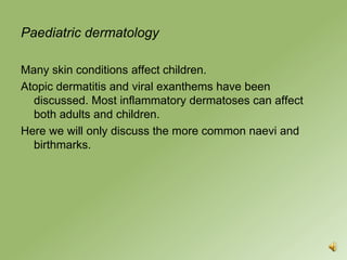 Paediatric dermatology

Many skin conditions affect children.
Atopic dermatitis and viral exanthems have been
  discussed. Most inflammatory dermatoses can affect
  both adults and children.
Here we will only discuss the more common naevi and
  birthmarks.
 