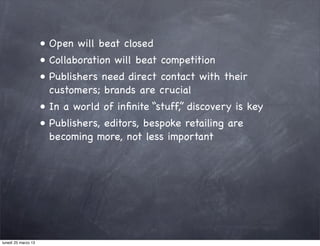 • Open will beat closed
                     • Collaboration will beat competition
                     • Publishers need direct contact with their
                       customers; brands are crucial
                     • In a world of inﬁnite “stuff,” discovery is key
                     • Publishers, editors, bespoke retailing are
                       becoming more, not less important




lunedì 25 marzo 13
 