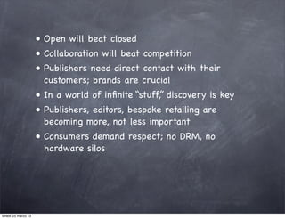 • Open will beat closed
                     • Collaboration will beat competition
                     • Publishers need direct contact with their
                       customers; brands are crucial
                     • In a world of inﬁnite “stuff,” discovery is key
                     • Publishers, editors, bespoke retailing are
                       becoming more, not less important
                     • Consumers demand respect; no DRM, no
                       hardware silos




lunedì 25 marzo 13
 