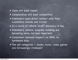 • Open will beat closed
                     • Collaboration will beat competition
                     • Publishers need direct contact with their
                       customers; brands are crucial
                     • In a world of inﬁnite “stuff,” discovery is key
                     • Publishers, editors, bespoke retailing are
                       becoming more, not less important
                     • Consumers demand respect; no DRM, no
                       hardware silos
                     • The old categories — books, music, video, games
                       are increasingly irrelevant



lunedì 25 marzo 13
 