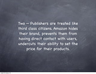 Two — Publishers are treated like
                     third class citizens. Amazon hides
                      their brand, prevents them from
                     having direct contact with users,
                     undercuts their ability to set the
                          price for their products.




lunedì 25 marzo 13
 