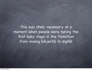 This was likely necessary at a
                     moment when people were taking the
                       ﬁrst baby steps in the transition
                        from analog (objects) to digital




lunedì 25 marzo 13
 