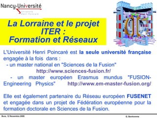 La Lorraine et le projet ITER : Formation et Réseaux L'Université Henri Poincaré est  la seule université française  engagée à la fois  dans :  - un master national en &quot;Sciences de la Fusion&quot;   http://www.sciences-fusion.fr/ - un master européen Erasmus mundus &quot;FUSION-Engineering  Physics&quot;  http://www.em-master-fusion.org/   Elle est également partenaire du Réseau européen  FUSENET  et engagée dans un projet de Fédération européenne pour la formation doctorale en Sciences de la Fusion. 