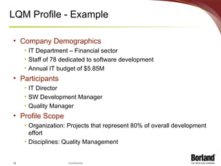 LQM Profile - Example Company Demographics IT Department – Financial sector Staff of 78 dedicated to software development Annual IT budget of $5.85M Participants IT Director SW Development Manager Quality Manager Profile Scope Organization: Projects that represent 80% of overall development effort Disciplines: Quality Management 