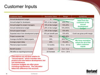 Customer Inputs The only value we need from the customer is the annual development budget Customer Inputs Normative Value Range Guidelines Annual development budget X Annual budget for developers 60% of dev budget 40%-75% Annual budget for project managers 15% of dev budget 10%-20% Annual maintenance budget 25% of dev budget 15%-30%% Annual support budget 10% of dev budget 10%-40% Expected return from development projects 10% per benefit year 10%-40% Could use gross profit margin Project success rate 70% 40%-90% Average shortfall for failed projects 30% 20%-100% Average project delay 20% 0%-40% Planned project duration 12 months 6 mo – 36 mo Benefit duration 3 years 2 yr – 5 yr PM effort on reporting/communication 20 hrs/week 10 hr – 20 hr We have normative values for all of the other customer inputs Calculations are all done relative to “annual spend,” which includes new product and new feature development, but not maintenance Customer budgets are often given including maintenance.  The calculator takes this difference into account. 