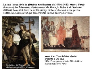 La seva llarga sèrie de pintures mitològiques de 1470 a 1480, Mart i Venus
(Londres), La Primavera, el Naixement de Venus, la Pallas i el Centaure
(Uffizi), han estat tema de molts assaigs i interpretacions sense perdre
l’essencial, l’ambigüitat que caracteritza la seva descripció visual.




                                     Venus i les Tres Gràcies oferint
                                     presents a una jove
                                     1484. Fresc passat a tela, 211 x 284 cm
                                     Musée du Louvre, Paris
  Pallas i el Centaure, 1482
  Galleria degli Uffizi, Florence
 
