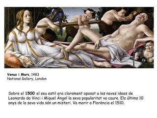 Venus i Mars, 1483
National Gallery, London



Sobre el 1500 el seu estil era clarament oposat a les noves idees de
Leonardo da Vinci i Miquel Àngel la seva popularitat va caure. Els últims 10
anys de la seva vida són un misteri. Va morir a Florència el 1510.
 