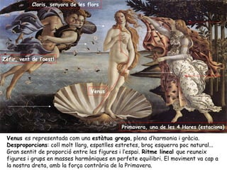 Cloris, senyora de les flors




Zèfir, vent de l’oestl




                                    Venus




                                             Primavera, una de les 4 Hores (estacions)

 Venus es representada com una estàtua grega, plena d’harmonia i gràcia.
 Desproporcions: coll molt llarg, espatlles estretes, braç esquerra poc natural...
 Gran sentit de proporció entre les figures i l’espai. Ritme lineal que reuneix
 figures i grups en masses harmòniques en perfete equilibri. El moviment va cap a
 la nostra dreta, amb la força contrària de la Primavera.
 