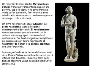 Un referent literari són les Metamorfosis
d’Ovidi. Venus és transportada, nua, en una
petxina, cap a la costa. A la seva d...