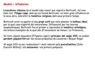 Models i influències

L’escultura clàssica és el model més remot que inspirà a Botticelli, tal com
hem vist. Filippo Lippi, amb qui es formà Botticelli, va tenir gran influència en
la seva obra, sobretot la temàtica religiosa dels seus primers temps.

Botticelli aviat va agafar el seu propi estil que volia plasmar la bellesa ideal,
per la qual cosa s’apartà del naturalisme. Influenciat per les teories
neoplatòniques, Botticelli fou el primer a reprendre la temàtica mitològica,
els millors exemples de la qual són El naixement de Venus i La Primavera..

Va tenir alguns seguidors (Filippino Lippi) a principis del segle XVI, va acabar
perdent popularitat per les noves propostes de Leonardo i Miquel Àngel.

Al segle XIX va ser redescobert i molt valorat pels prerafaelites (John
Everett Millais) i els natzarens i els pintors pompiers.
 