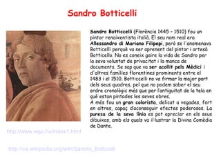 Sandro Botticelli

                                   Sandro Botticcelli (Florència 1445 – 1510) fou un
                                   pintor renaixentista italià. El seu nom real era
                                   Allessandro di Mariano Filipepi, però se l'anomenava
                                   Botticelli perquè va ser aprenent del pintor i artesà
                                   Botticello. No es coneix gaire la vida de Sandro per
                                   la seva voluntat de privacitat i la manca de
                                   documents. Se sap que va ser acollit pels Mèdici i
                                   d'altres famílies florentines prominents entre el
                                   1483 i el 1510. Botticcelli no va firmar la major part
                                   dels seus quadres, pel que no podem saber el seu
                                   ordre cronològic més que per l’antiguitat de la tela en
                                   què estan pintades les seves obres.
                                   A més fou un gran colorista, delicat a vegades, fort
                                   en altres, capaç d’aconseguir efectes poderosos. La
                                   puresa de la seva línia es pot apreciar en els seus
                                   dibuixos, amb els quals va il·lustrar la Divina Comèdia
                                   de Dante.
http://www.wga.hu/index1.html


http://ca.wikipedia.org/wiki/Sandro_Botticelli
 