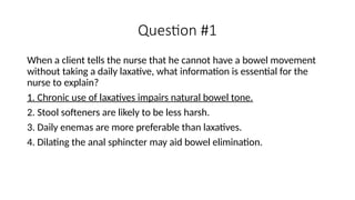 Question #1
When a client tells the nurse that he cannot have a bowel movement
without taking a daily laxative, what information is essential for the
nurse to explain?
1. Chronic use of laxatives impairs natural bowel tone.
2. Stool softeners are likely to be less harsh.
3. Daily enemas are more preferable than laxatives.
4. Dilating the anal sphincter may aid bowel elimination.
 