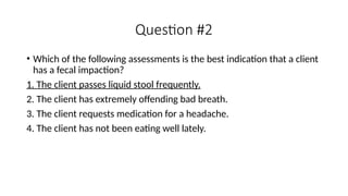 • Which of the following assessments is the best indication that a client
has a fecal impaction?
1. The client passes liquid stool frequently.
2. The client has extremely offending bad breath.
3. The client requests medication for a headache.
4. The client has not been eating well lately.
Question #2
 