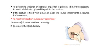 To determine whether or not fecal impaction is present, it may be necessary
to insert a lubricated, gloved finger into the rectum.
 If the rectum is filled with a mass of stool, the nurse implements measures
for its removal.
 To resolve impaction nurses may administer
1- enemas(oil retention then cleansing).
2- to remove the stool digitally.
 