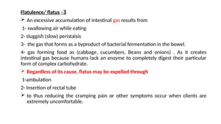 3
-
Flatulence/ flatus
 An excessive accumulation of intestinal gas results from
1- swallowing air while eating
2- sluggish (slow) peristalsis
3- the gas that forms as a byproduct of bacterial fermentation in the bowel.
4- gas forming food as (cabbage, cucumbers, Beans and onions) . As it creates
intestinal gas because humans lack an enzyme to completely digest their particular
form of complex carbohydrate.
 Regardless of its cause, flatus may be expelled through
1-ambulation
2- Insertion of rectal tube
 to thus reducing the cramping pain or other symptoms occur when clients are
extremely uncomfortable.
 