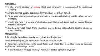 4- Diarrhea
 is the urgent passage of watery stool and commonly is accompanied by abdominal
cramping.
 Simple diarrhea usually begins suddenly and lasts for a short period.
 Other associated signs and symptoms include nausea and vomiting and blood or mucus in
the stools.
 Usually diarrhea is a means of eliminating an irritating substance such as tainted food or
intestinal pathogens.
 Diarrhea may also result from emotional stress, dietary indiscretions, laxative abuse, or
bowel disorders.
Management:
1- Resting the bowel temporarily may relieve simple diarrhea
2- drinks clear liquids but avoids solid foods for 12 to 24 hours
3- Resumed eating begins with bland foods and those low in residue such as bananas,
applesauce, and cottage cheese.
 If diarrhea is not relieved within 24 hours, it is best to consult a physician
 