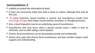 5
-
Fecal Incontinence
 inability to control the elimination of stool.
 It does not necessarily imply that stool is loose or watery, although that may be
the case.
 In some instances, bowel function is normal, but incontinence results from
neurologic changes that impair muscle activity, sensation, or thought processes.
 Even a fecal impaction may be an underlying cause of incontinence.
 Incontinence also may occur when a person cannot reach a toilet in time to
eliminate, such as after taking a harsh laxative.
 Chronic fecal incontinence can be devastating socially and emotionally.
 Clients who cope with chronic fecal incontinence and their families require much
support and understanding.
 