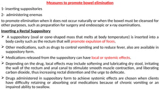 Measures to promote bowel elimination
1- inserting suppositories
2- administering enemas
to promote elimination when it does not occur naturally or when the bowel must be cleansed for
other purposes, such as preparation for surgery and endoscopic or x-ray examinations.
Inserting a Rectal Suppository
 A suppository (oval or cone-shaped mass that melts at body temperature) is inserted into a
body cavity such as the rectum that will promote expulsion of feces.
 Other medications, such as drugs to control vomiting and to reduce fever, also are available in
suppository form.
 Medications released from the suppository can have local or systemic effects.
 Depending on the drug, local effects may include softening and lubricating dry stool, irritating
the wall of the rectum and anal canal to stimulate smooth muscle contraction, and liberating
carbon dioxide, thus increasing rectal distention and the urge to defecate.
 Drugs administered in suppository form to achieve systemic effects are chosen when clients
have difficulty retaining or absorbing oral medications because of chronic vomiting or an
impaired ability to swallow.
 
