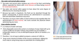 Tap water and normal saline enemas
.
 Tap water and normal saline solutions are preferred for their nonirritating
effects, especially for clients with rectal diseases or those being prepared
for rectal examinations.
 Tap water and normal saline appear to have about the same degree of
effectiveness for cleansing the bowel.
 Because tap water is hypotonic, the fluid can be absorbed through the
bowel. Consequently, if several enemas are administered in succession,
fluid and electrolyte imbalances may occur.
 Therefore, to ensure client safety, if stool continues to be expelled after the
administration of three enemas, the nurse consults the physician before
administering any more.
Soap solution enemas
.
 is a mixture of water and soap.
 Many disposable enema kits contain an envelope of soap mixed with up to
1 quart (1,000 mL) of water. If these soap packets are not available, a
comparable mixture is 1 mL of mild liquid soap per 200 mL of solution, or a
1:200 ratio.
 Therefore, 5 mL of soap is added to prepare a volume of 1,000 mL.
 Soap causes chemical irritation of the mucous membranes. Adding too
much soap or using strong soap can potentiate the irritating effect.
 