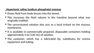 Hypertonic saline (sodium phosphate) enemas
.
Draws fluid from body tissues into the bowel.
This increases the fluid volume in the intestine beyond what was
originally instilled.
The concentrated solution also acts as a local irritant on the mucous
membranes.
It is available in commercially prepared, disposable containers holding
approximately 4 oz (120 mL) of solution.
The container, which has a lubricated tip, substitutes for enema
equipment and tubing.
 