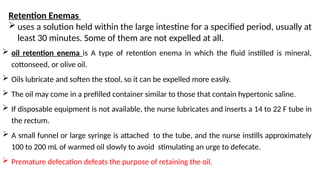  oil retention enema is A type of retention enema in which the fluid instilled is mineral,
cottonseed, or olive oil.
 Oils lubricate and soften the stool, so it can be expelled more easily.
 The oil may come in a prefilled container similar to those that contain hypertonic saline.
 If disposable equipment is not available, the nurse lubricates and inserts a 14 to 22 F tube in
the rectum.
 A small funnel or large syringe is attached to the tube, and the nurse instills approximately
100 to 200 mL of warmed oil slowly to avoid stimulating an urge to defecate.
 Premature defecation defeats the purpose of retaining the oil.
Retention Enemas
 uses a solution held within the large intestine for a specified period, usually at
least 30 minutes. Some of them are not expelled at all.
 