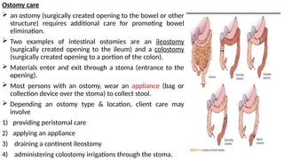 Ostomy care
 an ostomy (surgically created opening to the bowel or other
structure) requires additional care for promoting bowel
elimination.
 Two examples of intestinal ostomies are an ileostomy
(surgically created opening to the ileum) and a colostomy
(surgically created opening to a portion of the colon).
 Materials enter and exit through a stoma (entrance to the
opening).
 Most persons with an ostomy, wear an appliance (bag or
collection device over the stoma) to collect stool.
 Depending an ostomy type & location, client care may
involve
1) providing peristomal care
2) applying an appliance
3) draining a continent ileostomy
4) administering colostomy irrigations through the stoma.
 