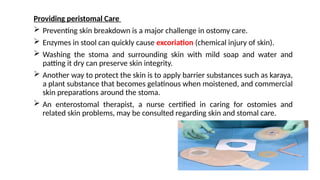 Providing peristomal Care
 Preventing skin breakdown is a major challenge in ostomy care.
 Enzymes in stool can quickly cause excoriation (chemical injury of skin).
 Washing the stoma and surrounding skin with mild soap and water and
patting it dry can preserve skin integrity.
 Another way to protect the skin is to apply barrier substances such as karaya,
a plant substance that becomes gelatinous when moistened, and commercial
skin preparations around the stoma.
 An enterostomal therapist, a nurse certified in caring for ostomies and
related skin problems, may be consulted regarding skin and stomal care.
 