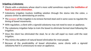 Irrigating a Colostomy
 Clients with a colostomy whose stool is more solid sometimes require the instillation of
fluid to promote elimination.
 Colostomy irrigation involves instilling solution through the stoma into the colon, a
process similar to administering an enema.
 The purpose of the irrigation is to remove formed stool and in some cases to regulate the
timing of bowel movements.
 With regulation, a client with a sigmoid colostomy may not need to wear an appliance.
 The colostomy irrigation helps to train the bowel to eliminate formed stool following the
irrigation.
 Once the client has eliminated the stool, he or she will expel no more until the next
irrigation.
 This mimics the pattern of natural bowel elimination for most people.
 Because of the predictability of bowel elimination, some clients with a sigmoid
colostomy feel it is unnecessary to wear an appliance.
 