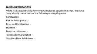 NURSING IMPLICATIONS
While assessing and caring for clients with altered bowel elimination, the nurse
may identify one or more of the following nursing diagnoses
:
•
Constipation
•
Risk for Constipation
•
Perceived Constipation
•
Diarrhea
•
Bowel Incontinence
•
Toileting Self-Care Deficit
•
Situational Low Self-Esteem
 