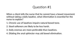 Question #1
When a client tells the nurse that he cannot have a bowel movement
without taking a daily laxative, what information is essential for the
nurse to explain?
1. Chronic use of laxatives impairs natural bowel tone.
2. Stool softeners are likely to be less harsh.
3. Daily enemas are more preferable than laxatives.
4. Dilating the anal sphincter may aid bowel elimination.
 