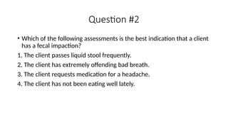 • Which of the following assessments is the best indication that a client
has a fecal impaction?
1. The client passes liquid stool frequently.
2. The client has extremely offending bad breath.
3. The client requests medication for a headache.
4. The client has not been eating well lately.
Question #2
 