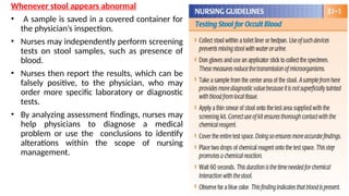 Whenever stool appears abnormal
• A sample is saved in a covered container for
the physician’s inspection.
• Nurses may independently perform screening
tests on stool samples, such as presence of
blood.
• Nurses then report the results, which can be
falsely positive, to the physician, who may
order more specific laboratory or diagnostic
tests.
• By analyzing assessment findings, nurses may
help physicians to diagnose a medical
problem or use the conclusions to identify
alterations within the scope of nursing
management.
 