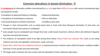 1- Constipation: An elimination problem characterized by dry, hard stool that is difficult to pass with various accompanying signs
and symptoms include
• Complaints of abdominal fullness or bloating • Abdominal distention
• Complaints of rectal fullness or pressure • Pain on defecation
• Decreased frequency of bowel movements • Inability to pass stool
 Changes in stool characteristics such as oozing liquid stool or hard small stool Infrequent elimination of stool does not
necessarily indicate that a person is constipated.
 Some people may be constipated even though they have a daily bowel movement, whereas others who defecate irregularly
may have normal bowel function.
 The incidence of constipation tends to be high among those whose dietary habits lack adequate fiber (such as not eating
sufficient raw fruits and vegetables, whole grains, seeds, and nuts).
 Dietary fiber, which becomes undigested cellulose, is important because it attracts water within the bowel, resulting in bulkier
stool that is more quickly and easily eliminated.
 The longer stool is retained, the more contact with and absorption of toxic substances takes place.
5
-
Common alterations in bowel elimination
 