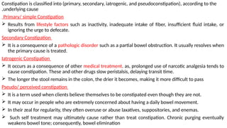 Constipation is classified into (primary, secondary, iatrogenic, and pseudoconstipation), according to the
underlying cause
.
Primary/ simple Constipation
 Results from lifestyle factors such as inactivity, inadequate intake of fiber, insufficient fluid intake, or
ignoring the urge to defecate.
Secondary Constipation
 It is a consequence of a pathologic disorder such as a partial bowel obstruction. It usually resolves when
the primary cause is treated.
Iatrogenic Constipation
 It occurs as a consequence of other medical treatment. as, prolonged use of narcotic analgesia tends to
cause constipation. These and other drugs slow peristalsis, delaying transit time.
 The longer the stool remains in the colon, the drier it becomes, making it more difficult to pass
Pseudo/ perceived constipation
 It is a term used when clients believe themselves to be constipated even though they are not.
 It may occur in people who are extremely concerned about having a daily bowel movement.
 In their zeal for regularity, they often overuse or abuse laxatives, suppositories, and enemas.
 Such self treatment may ultimately cause rather than treat constipation. Chronic purging eventually
weakens bowel tone; consequently, bowel elimination
 