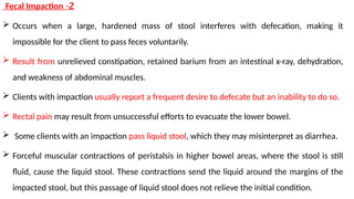 2
-
Fecal Impaction
 Occurs when a large, hardened mass of stool interferes with defecation, making it
impossible for the client to pass feces voluntarily.
 Result from unrelieved constipation, retained barium from an intestinal x-ray, dehydration,
and weakness of abdominal muscles.
 Clients with impaction usually report a frequent desire to defecate but an inability to do so.
 Rectal pain may result from unsuccessful efforts to evacuate the lower bowel.
 Some clients with an impaction pass liquid stool, which they may misinterpret as diarrhea.
 Forceful muscular contractions of peristalsis in higher bowel areas, where the stool is still
fluid, cause the liquid stool. These contractions send the liquid around the margins of the
impacted stool, but this passage of liquid stool does not relieve the initial condition.
 