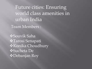 Future cities: Ensuring
world class amenities in
urban India
Souvik Saha
Tarosi Senapati
Konika Choudhury
Sucheta De
Debanjan Roy
Team Members :
 