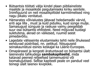 Bütsantsis töötati välja kindel plaan piibliaineliste maalide ja mosaiikide paigutamiseks kiriku seintele. Inimfiguurid on neil mosaiikpiltidel karmiilmelised ning nagu pikaks venitatud.  Hämarates võlvialustes jätavad heledamadki värvid, eriti aga lilla , must ja kuld piduliku, kuid sünge mulje. Samasugust sünguse ja raskuse vaimu peegeldab suur osa bütsantsi ehitistest. Need mõjuvad kuidagi suletutena, aknad on väikesed, ruumid seest pimedavõitu.  Lagedate välisseinte elustamiseks tehti neile õhukesed eenduvad püstribad, nn. petikud. Niisuguseid seinakaunistusi esines keskajal ka Lääne-Euroopas.  Omapärased ja kergesti äratuntavad on bütsantsi ülalt laienevate tahkudega  sambakapiteelid , mida katavad peened reljeefsed taimemustrid või loomakujutised. Sellise kapiteeli peale on pandud veel teinegi ülalt laienev kiviplokk. 