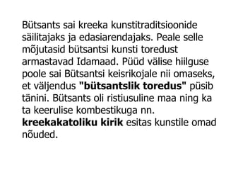 Bütsants sai kreeka kunstitraditsioonide säilitajaks ja edasiarendajaks. Peale selle mõjutasid bütsantsi kunsti toredust armastavad Idamaad. Püüd välise hiilguse poole sai Bütsantsi keisrikojale nii omaseks, et väljendus  "bütsantslik toredus"  püsib tänini. Bütsants oli ristiusuline maa ning ka ta keerulise kombestikuga nn.  kreekakatoliku kirik  esitas kunstile omad nõuded. 